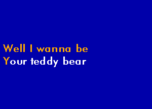 Well I wanna be

Your teddy bear