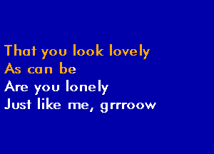 That you look lovely
As can be

Are you lonely
Just like me, grrroow