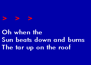 Oh when the

Sun beats down and burns
The far up on the roof