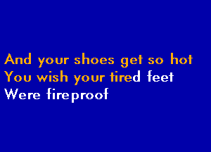 And your shoes get so hot

You wish your tired feet
Were fireproof
