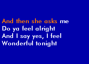 And then she asks me
Do yo feel alright

And I say yes, I feel
Wonderful tonight