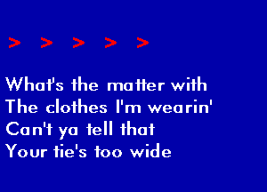 Whafs the matter with

The clothes I'm wearin'
Can't ya fell that
Your fie's too wide