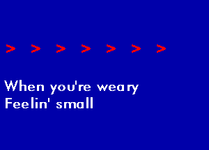 When you're weary
Feelin' small