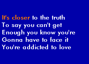 Ifs closer to the truth

To say you ca n'f get
Enough you know you're
Gonna have to face if
You're addicted to love