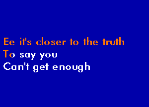 Ee ifs closer to the truth

To say you
Can't get enough