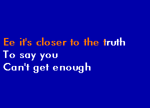 Ee ifs closer to the truth

To say you
Can't get enough