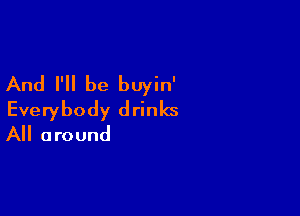 And I'll be buyin'

Everybody drinks
All around