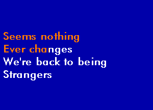 Seems nothing
Ever changes

We're back to being
Strangers