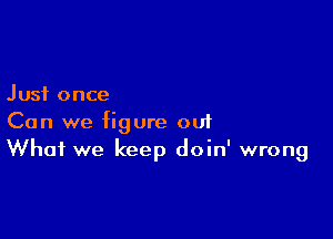 Just once

Can we figure ou1
What we keep doin' wrong