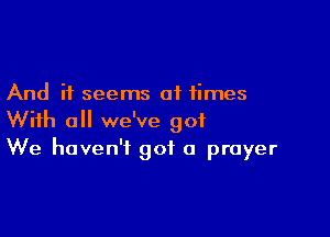 And it seems at times

With all we've 901
We haven't got a prayer