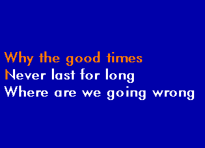 Why the good times

Never last for long
Where are we going wrong