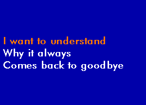 I want to understand

Why it always
Comes back to good bye