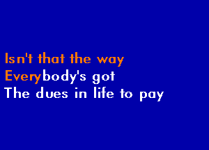 Is n'i that the way

Everybody's got
The dues in life to pay