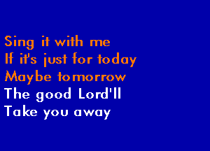 Sing it with me
If ifs iusf for today
Maybe tomorrow

The good Lord'll

Take you away