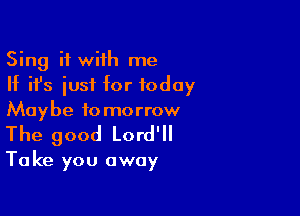 Sing it with me
If ifs iusf for today
Maybe tomorrow

The good Lord'll

Take you away