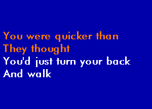 You were quicker than

They thoug hf

You'd just turn your back

And walk