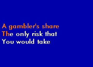 A gambleHs share

The only risk that
You would take