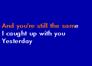 And you're still the same

I caught up with you
Yesterday