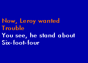 Now, Le roy wanted

Trouble

You see, he stand about
Six-foof-four