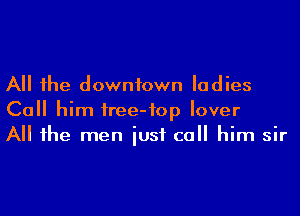 All he downtown ladies
Ca him iree-fop lover
All he men iusf call him sir