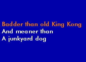 Badder than old King Kong

And mea ner than

A iunkya rd dog