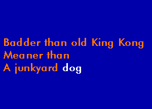 Badder than old King Kong

Mea ner the n

A iunkya rd dog