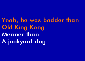 Yeah, he was bodder than
Old King Kong

Mea ner the n

A junkyard dog