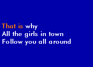 That is why

All the girls in town
Follow you all around