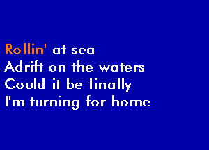 Rollin' at sea
Adrift on the wafers

Could it be finally

I'm turning for home