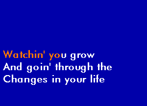 Wotchin' you grow
And goin' through the

Changes in your life
