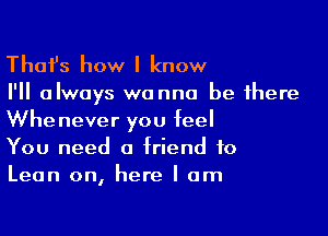 Thafs how I know

I'll always wanna be there

Whenever you feel
You need a friend to
Lean on, here I am