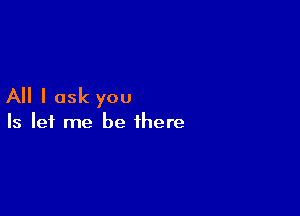 All I ask you

Is let me be there