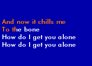 And now if chills me
To the bone

How do I get you alone
How do I get you alone