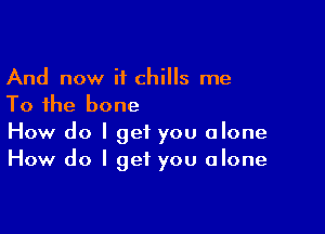 And now if chills me
To the bone

How do I get you alone
How do I get you alone