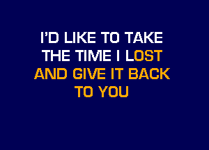 I'D LIKE TO TAKE
THE TIME I LUST
AND GIVE IT BACK

TO YOU