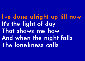 I've done alright up till now
Ifs 1he light of day
That shows me how

And when he night falls

The loneliness calls