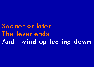 Sooner or later

The fever ends
And I wind Up feeling down