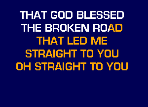 THAT GOD BLESSED
THE BROKEN ROAD
THAT LED ME
STRAIGHT TO YOU
0H STRAIGHT TO YOU