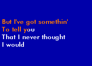 But I've got somethin'
To tell you

That I never thought
I would