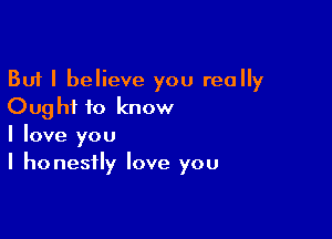 But I believe you really
Ought to know

I love you
I honestly love you