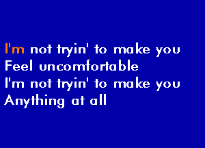 I'm not tryin' to make you
Feel uncomfortable

I'm not fryin' to make you
Anything of all