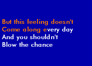 But this feeling doesn't
Come along every day

And you should n'f
Blow the chance