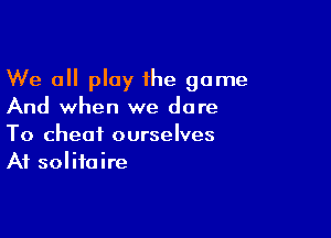 We all play the game
And when we dare

To cheat ourselves
At solitaire