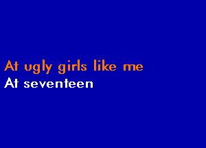At ugly girls like me

At seventeen
