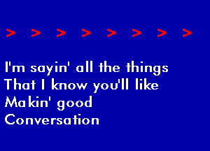 I'm sayin' all the things

That I know you'll like
Ma kin' good

Conversation