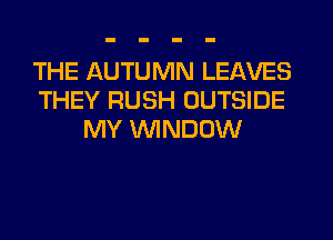 THE AUTUMN LEAVES
THEY RUSH OUTSIDE
MY WINDOW