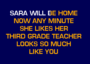 SARA WILL BE HOME
NOW ANY MINUTE
SHE LIKES HER
THIRD GRADE TEACHER
LOOKS SO MUCH
LIKE YOU