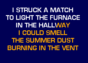 I STRUCK A MATCH
T0 LIGHT THE FURNACE
IN THE HALLWAY
I COULD SMELL
THE SUMMER DUST
BURNING IN THE VENT