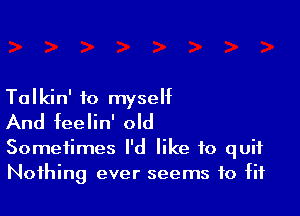 Talkin' to myself

And feelin' old

Sometimes I'd like to quit
Nothing ever seems to fit