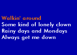 Walkin' around

Some kind of lonely clown

Rainy days and Mondays
Always get me down